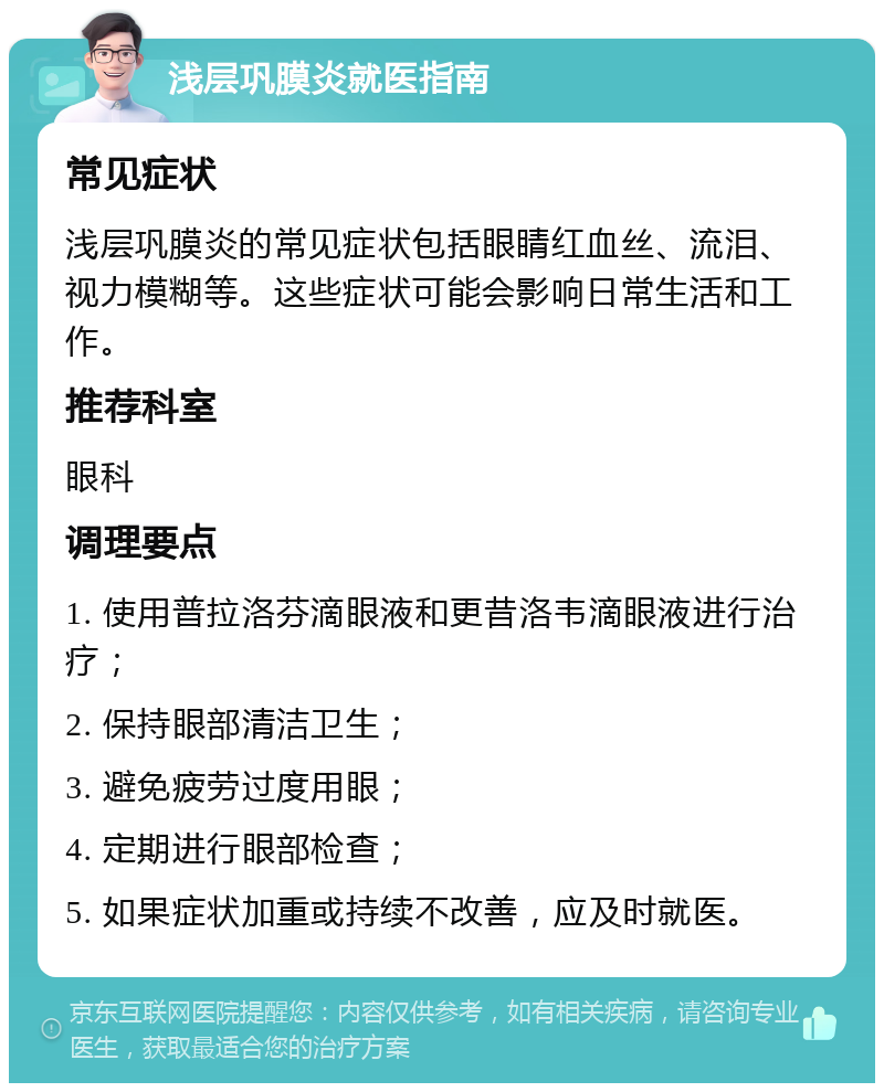 浅层巩膜炎就医指南 常见症状 浅层巩膜炎的常见症状包括眼睛红血丝、流泪、视力模糊等。这些症状可能会影响日常生活和工作。 推荐科室 眼科 调理要点 1. 使用普拉洛芬滴眼液和更昔洛韦滴眼液进行治疗； 2. 保持眼部清洁卫生； 3. 避免疲劳过度用眼； 4. 定期进行眼部检查； 5. 如果症状加重或持续不改善，应及时就医。