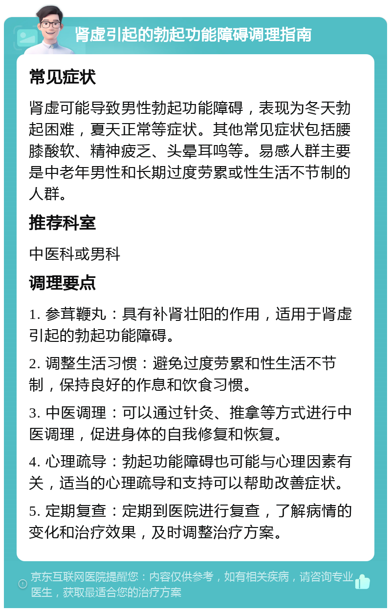 肾虚引起的勃起功能障碍调理指南 常见症状 肾虚可能导致男性勃起功能障碍，表现为冬天勃起困难，夏天正常等症状。其他常见症状包括腰膝酸软、精神疲乏、头晕耳鸣等。易感人群主要是中老年男性和长期过度劳累或性生活不节制的人群。 推荐科室 中医科或男科 调理要点 1. 参茸鞭丸：具有补肾壮阳的作用，适用于肾虚引起的勃起功能障碍。 2. 调整生活习惯：避免过度劳累和性生活不节制，保持良好的作息和饮食习惯。 3. 中医调理：可以通过针灸、推拿等方式进行中医调理，促进身体的自我修复和恢复。 4. 心理疏导：勃起功能障碍也可能与心理因素有关，适当的心理疏导和支持可以帮助改善症状。 5. 定期复查：定期到医院进行复查，了解病情的变化和治疗效果，及时调整治疗方案。