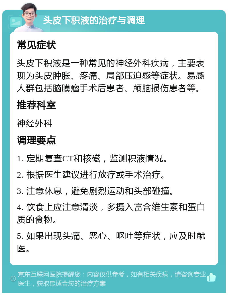 头皮下积液的治疗与调理 常见症状 头皮下积液是一种常见的神经外科疾病，主要表现为头皮肿胀、疼痛、局部压迫感等症状。易感人群包括脑膜瘤手术后患者、颅脑损伤患者等。 推荐科室 神经外科 调理要点 1. 定期复查CT和核磁，监测积液情况。 2. 根据医生建议进行放疗或手术治疗。 3. 注意休息，避免剧烈运动和头部碰撞。 4. 饮食上应注意清淡，多摄入富含维生素和蛋白质的食物。 5. 如果出现头痛、恶心、呕吐等症状，应及时就医。