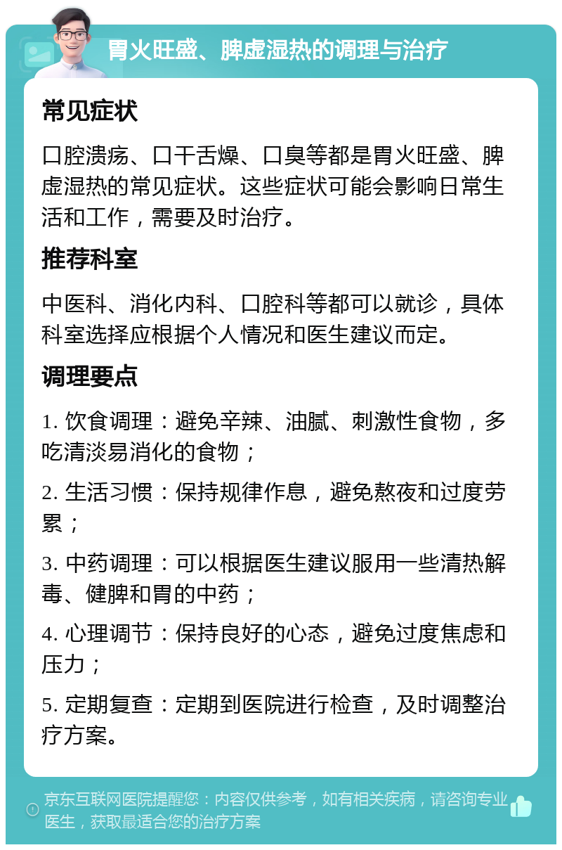 胃火旺盛、脾虚湿热的调理与治疗 常见症状 口腔溃疡、口干舌燥、口臭等都是胃火旺盛、脾虚湿热的常见症状。这些症状可能会影响日常生活和工作，需要及时治疗。 推荐科室 中医科、消化内科、口腔科等都可以就诊，具体科室选择应根据个人情况和医生建议而定。 调理要点 1. 饮食调理：避免辛辣、油腻、刺激性食物，多吃清淡易消化的食物； 2. 生活习惯：保持规律作息，避免熬夜和过度劳累； 3. 中药调理：可以根据医生建议服用一些清热解毒、健脾和胃的中药； 4. 心理调节：保持良好的心态，避免过度焦虑和压力； 5. 定期复查：定期到医院进行检查，及时调整治疗方案。