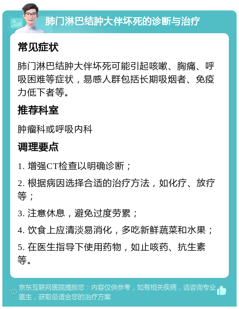 肺门淋巴结肿大伴坏死的诊断与治疗 常见症状 肺门淋巴结肿大伴坏死可能引起咳嗽、胸痛、呼吸困难等症状，易感人群包括长期吸烟者、免疫力低下者等。 推荐科室 肿瘤科或呼吸内科 调理要点 1. 增强CT检查以明确诊断； 2. 根据病因选择合适的治疗方法，如化疗、放疗等； 3. 注意休息，避免过度劳累； 4. 饮食上应清淡易消化，多吃新鲜蔬菜和水果； 5. 在医生指导下使用药物，如止咳药、抗生素等。