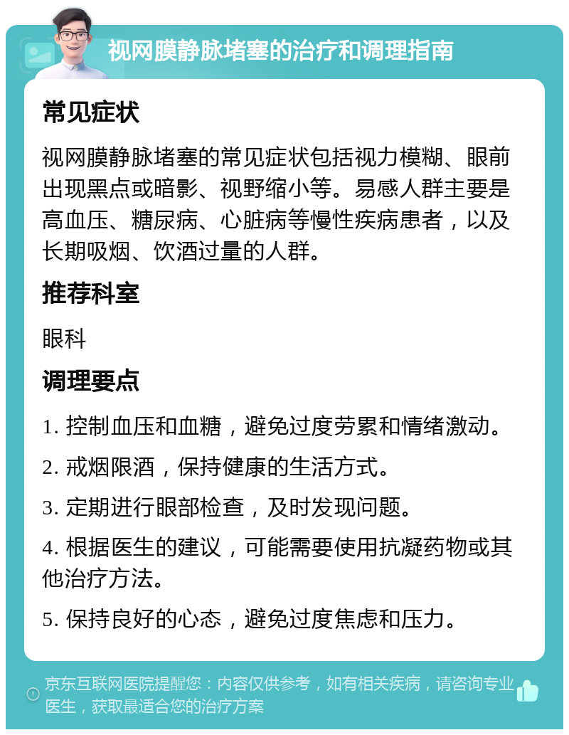 视网膜静脉堵塞的治疗和调理指南 常见症状 视网膜静脉堵塞的常见症状包括视力模糊、眼前出现黑点或暗影、视野缩小等。易感人群主要是高血压、糖尿病、心脏病等慢性疾病患者，以及长期吸烟、饮酒过量的人群。 推荐科室 眼科 调理要点 1. 控制血压和血糖，避免过度劳累和情绪激动。 2. 戒烟限酒，保持健康的生活方式。 3. 定期进行眼部检查，及时发现问题。 4. 根据医生的建议，可能需要使用抗凝药物或其他治疗方法。 5. 保持良好的心态，避免过度焦虑和压力。