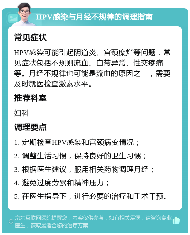 HPV感染与月经不规律的调理指南 常见症状 HPV感染可能引起阴道炎、宫颈糜烂等问题，常见症状包括不规则流血、白带异常、性交疼痛等。月经不规律也可能是流血的原因之一，需要及时就医检查激素水平。 推荐科室 妇科 调理要点 1. 定期检查HPV感染和宫颈病变情况； 2. 调整生活习惯，保持良好的卫生习惯； 3. 根据医生建议，服用相关药物调理月经； 4. 避免过度劳累和精神压力； 5. 在医生指导下，进行必要的治疗和手术干预。