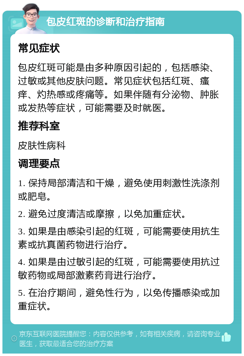 包皮红斑的诊断和治疗指南 常见症状 包皮红斑可能是由多种原因引起的，包括感染、过敏或其他皮肤问题。常见症状包括红斑、瘙痒、灼热感或疼痛等。如果伴随有分泌物、肿胀或发热等症状，可能需要及时就医。 推荐科室 皮肤性病科 调理要点 1. 保持局部清洁和干燥，避免使用刺激性洗涤剂或肥皂。 2. 避免过度清洁或摩擦，以免加重症状。 3. 如果是由感染引起的红斑，可能需要使用抗生素或抗真菌药物进行治疗。 4. 如果是由过敏引起的红斑，可能需要使用抗过敏药物或局部激素药膏进行治疗。 5. 在治疗期间，避免性行为，以免传播感染或加重症状。