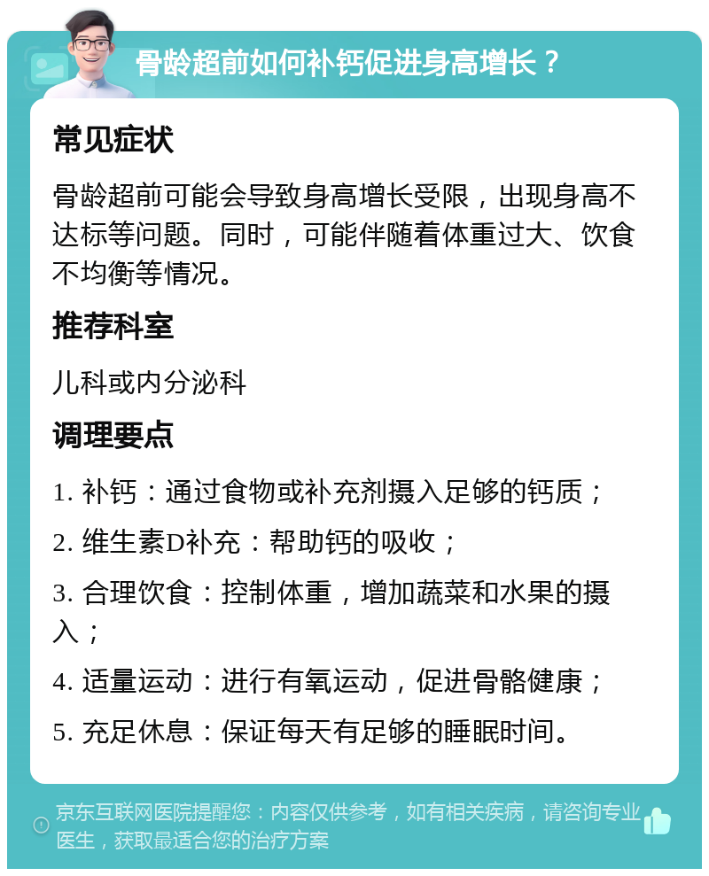 骨龄超前如何补钙促进身高增长？ 常见症状 骨龄超前可能会导致身高增长受限，出现身高不达标等问题。同时，可能伴随着体重过大、饮食不均衡等情况。 推荐科室 儿科或内分泌科 调理要点 1. 补钙：通过食物或补充剂摄入足够的钙质； 2. 维生素D补充：帮助钙的吸收； 3. 合理饮食：控制体重，增加蔬菜和水果的摄入； 4. 适量运动：进行有氧运动，促进骨骼健康； 5. 充足休息：保证每天有足够的睡眠时间。