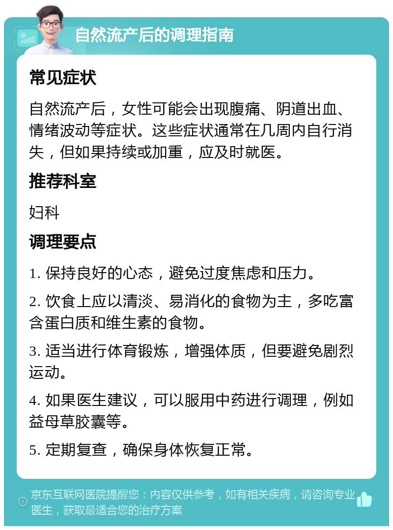 自然流产后的调理指南 常见症状 自然流产后，女性可能会出现腹痛、阴道出血、情绪波动等症状。这些症状通常在几周内自行消失，但如果持续或加重，应及时就医。 推荐科室 妇科 调理要点 1. 保持良好的心态，避免过度焦虑和压力。 2. 饮食上应以清淡、易消化的食物为主，多吃富含蛋白质和维生素的食物。 3. 适当进行体育锻炼，增强体质，但要避免剧烈运动。 4. 如果医生建议，可以服用中药进行调理，例如益母草胶囊等。 5. 定期复查，确保身体恢复正常。