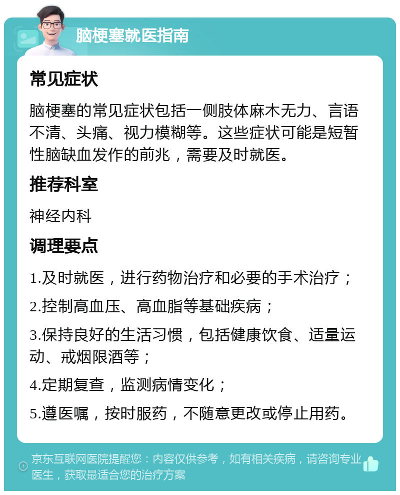 脑梗塞就医指南 常见症状 脑梗塞的常见症状包括一侧肢体麻木无力、言语不清、头痛、视力模糊等。这些症状可能是短暂性脑缺血发作的前兆，需要及时就医。 推荐科室 神经内科 调理要点 1.及时就医，进行药物治疗和必要的手术治疗； 2.控制高血压、高血脂等基础疾病； 3.保持良好的生活习惯，包括健康饮食、适量运动、戒烟限酒等； 4.定期复查，监测病情变化； 5.遵医嘱，按时服药，不随意更改或停止用药。