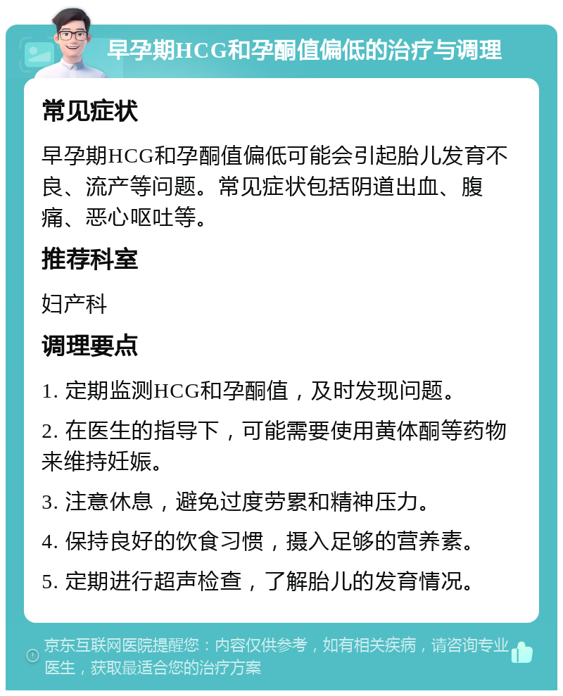 早孕期HCG和孕酮值偏低的治疗与调理 常见症状 早孕期HCG和孕酮值偏低可能会引起胎儿发育不良、流产等问题。常见症状包括阴道出血、腹痛、恶心呕吐等。 推荐科室 妇产科 调理要点 1. 定期监测HCG和孕酮值，及时发现问题。 2. 在医生的指导下，可能需要使用黄体酮等药物来维持妊娠。 3. 注意休息，避免过度劳累和精神压力。 4. 保持良好的饮食习惯，摄入足够的营养素。 5. 定期进行超声检查，了解胎儿的发育情况。