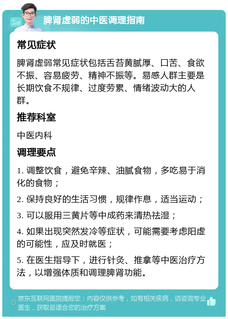 脾肾虚弱的中医调理指南 常见症状 脾肾虚弱常见症状包括舌苔黄腻厚、口苦、食欲不振、容易疲劳、精神不振等。易感人群主要是长期饮食不规律、过度劳累、情绪波动大的人群。 推荐科室 中医内科 调理要点 1. 调整饮食，避免辛辣、油腻食物，多吃易于消化的食物； 2. 保持良好的生活习惯，规律作息，适当运动； 3. 可以服用三黄片等中成药来清热祛湿； 4. 如果出现突然发冷等症状，可能需要考虑阳虚的可能性，应及时就医； 5. 在医生指导下，进行针灸、推拿等中医治疗方法，以增强体质和调理脾肾功能。