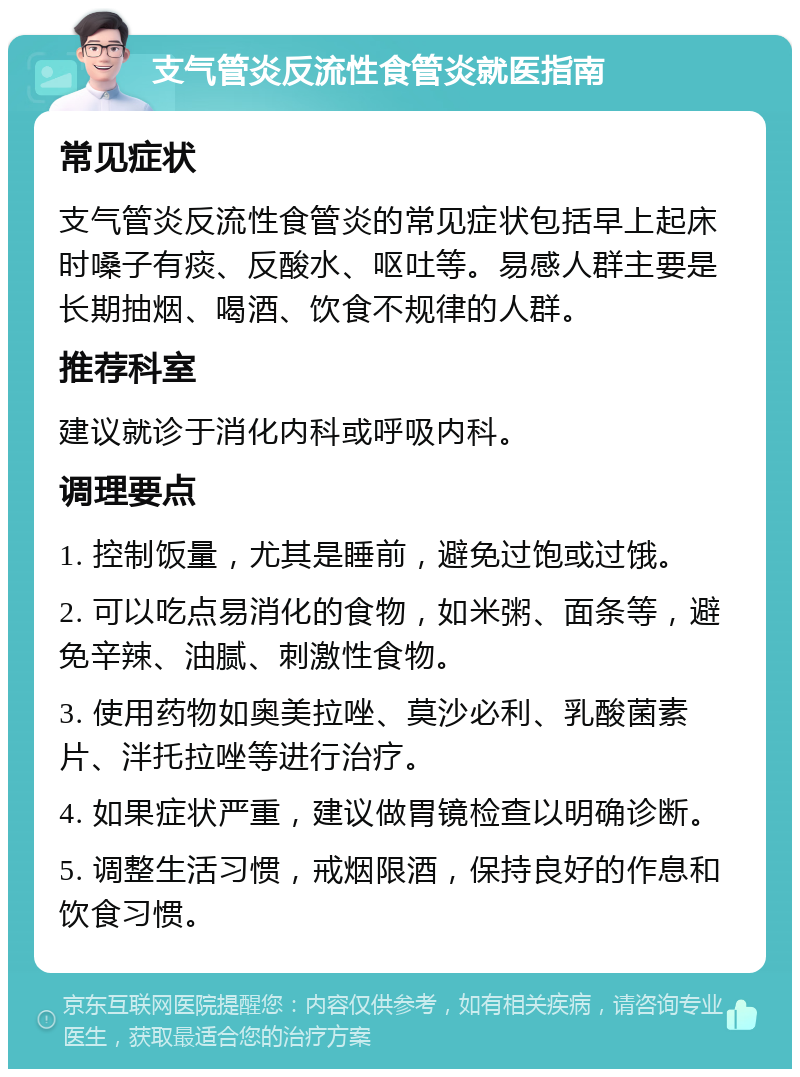 支气管炎反流性食管炎就医指南 常见症状 支气管炎反流性食管炎的常见症状包括早上起床时嗓子有痰、反酸水、呕吐等。易感人群主要是长期抽烟、喝酒、饮食不规律的人群。 推荐科室 建议就诊于消化内科或呼吸内科。 调理要点 1. 控制饭量，尤其是睡前，避免过饱或过饿。 2. 可以吃点易消化的食物，如米粥、面条等，避免辛辣、油腻、刺激性食物。 3. 使用药物如奥美拉唑、莫沙必利、乳酸菌素片、泮托拉唑等进行治疗。 4. 如果症状严重，建议做胃镜检查以明确诊断。 5. 调整生活习惯，戒烟限酒，保持良好的作息和饮食习惯。