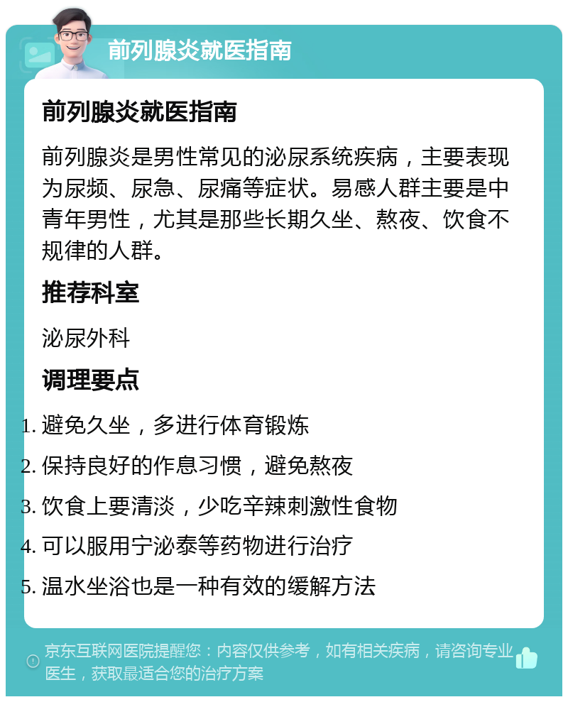 前列腺炎就医指南 前列腺炎就医指南 前列腺炎是男性常见的泌尿系统疾病，主要表现为尿频、尿急、尿痛等症状。易感人群主要是中青年男性，尤其是那些长期久坐、熬夜、饮食不规律的人群。 推荐科室 泌尿外科 调理要点 避免久坐，多进行体育锻炼 保持良好的作息习惯，避免熬夜 饮食上要清淡，少吃辛辣刺激性食物 可以服用宁泌泰等药物进行治疗 温水坐浴也是一种有效的缓解方法