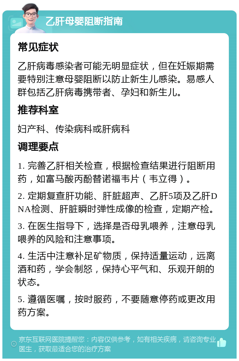 乙肝母婴阻断指南 常见症状 乙肝病毒感染者可能无明显症状，但在妊娠期需要特别注意母婴阻断以防止新生儿感染。易感人群包括乙肝病毒携带者、孕妇和新生儿。 推荐科室 妇产科、传染病科或肝病科 调理要点 1. 完善乙肝相关检查，根据检查结果进行阻断用药，如富马酸丙酚替诺福韦片（韦立得）。 2. 定期复查肝功能、肝脏超声、乙肝5项及乙肝DNA检测、肝脏瞬时弹性成像的检查，定期产检。 3. 在医生指导下，选择是否母乳喂养，注意母乳喂养的风险和注意事项。 4. 生活中注意补足矿物质，保持适量运动，远离酒和药，学会制怒，保持心平气和、乐观开朗的状态。 5. 遵循医嘱，按时服药，不要随意停药或更改用药方案。