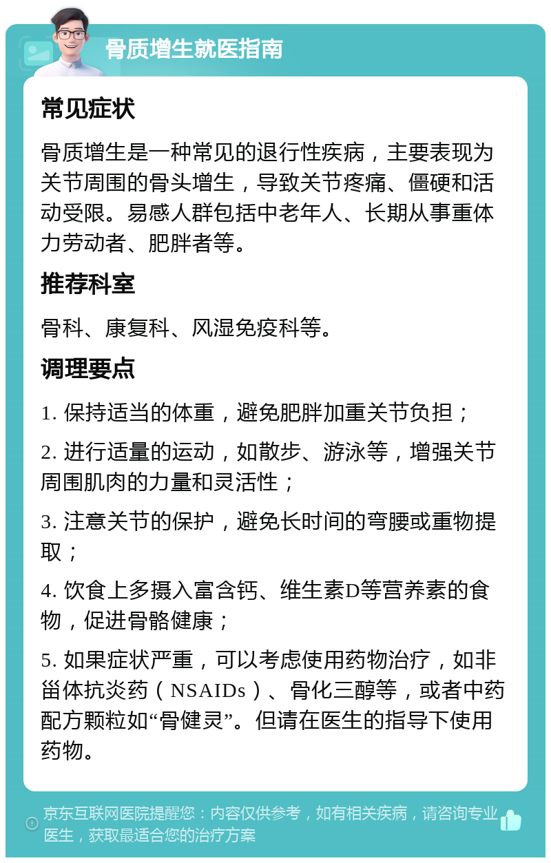 骨质增生就医指南 常见症状 骨质增生是一种常见的退行性疾病，主要表现为关节周围的骨头增生，导致关节疼痛、僵硬和活动受限。易感人群包括中老年人、长期从事重体力劳动者、肥胖者等。 推荐科室 骨科、康复科、风湿免疫科等。 调理要点 1. 保持适当的体重，避免肥胖加重关节负担； 2. 进行适量的运动，如散步、游泳等，增强关节周围肌肉的力量和灵活性； 3. 注意关节的保护，避免长时间的弯腰或重物提取； 4. 饮食上多摄入富含钙、维生素D等营养素的食物，促进骨骼健康； 5. 如果症状严重，可以考虑使用药物治疗，如非甾体抗炎药（NSAIDs）、骨化三醇等，或者中药配方颗粒如“骨健灵”。但请在医生的指导下使用药物。