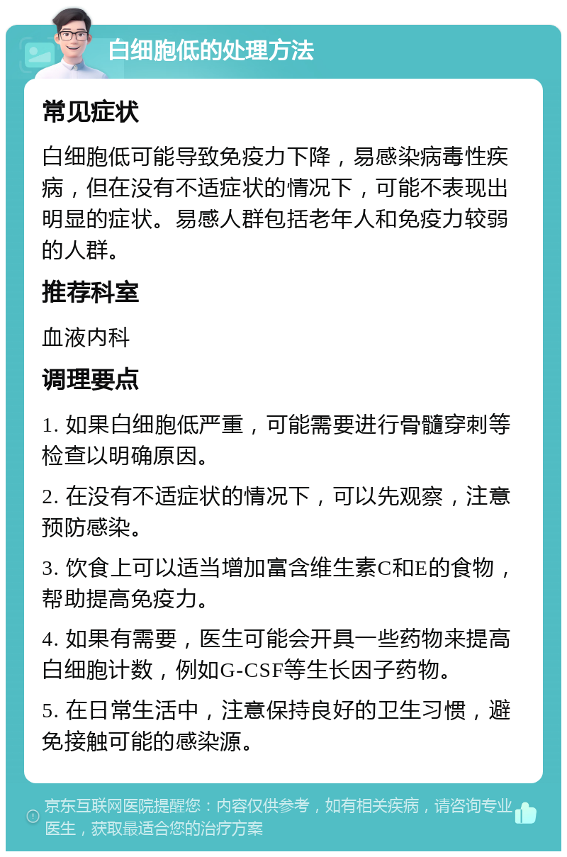 白细胞低的处理方法 常见症状 白细胞低可能导致免疫力下降，易感染病毒性疾病，但在没有不适症状的情况下，可能不表现出明显的症状。易感人群包括老年人和免疫力较弱的人群。 推荐科室 血液内科 调理要点 1. 如果白细胞低严重，可能需要进行骨髓穿刺等检查以明确原因。 2. 在没有不适症状的情况下，可以先观察，注意预防感染。 3. 饮食上可以适当增加富含维生素C和E的食物，帮助提高免疫力。 4. 如果有需要，医生可能会开具一些药物来提高白细胞计数，例如G-CSF等生长因子药物。 5. 在日常生活中，注意保持良好的卫生习惯，避免接触可能的感染源。