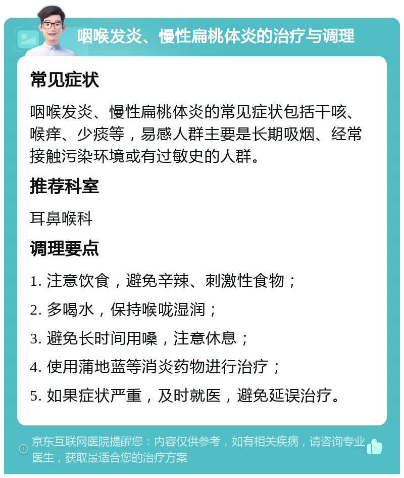 咽喉发炎、慢性扁桃体炎的治疗与调理 常见症状 咽喉发炎、慢性扁桃体炎的常见症状包括干咳、喉痒、少痰等，易感人群主要是长期吸烟、经常接触污染环境或有过敏史的人群。 推荐科室 耳鼻喉科 调理要点 1. 注意饮食，避免辛辣、刺激性食物； 2. 多喝水，保持喉咙湿润； 3. 避免长时间用嗓，注意休息； 4. 使用蒲地蓝等消炎药物进行治疗； 5. 如果症状严重，及时就医，避免延误治疗。