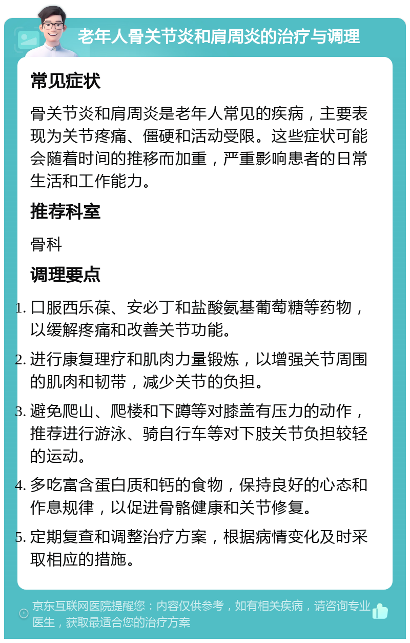 老年人骨关节炎和肩周炎的治疗与调理 常见症状 骨关节炎和肩周炎是老年人常见的疾病，主要表现为关节疼痛、僵硬和活动受限。这些症状可能会随着时间的推移而加重，严重影响患者的日常生活和工作能力。 推荐科室 骨科 调理要点 口服西乐葆、安必丁和盐酸氨基葡萄糖等药物，以缓解疼痛和改善关节功能。 进行康复理疗和肌肉力量锻炼，以增强关节周围的肌肉和韧带，减少关节的负担。 避免爬山、爬楼和下蹲等对膝盖有压力的动作，推荐进行游泳、骑自行车等对下肢关节负担较轻的运动。 多吃富含蛋白质和钙的食物，保持良好的心态和作息规律，以促进骨骼健康和关节修复。 定期复查和调整治疗方案，根据病情变化及时采取相应的措施。