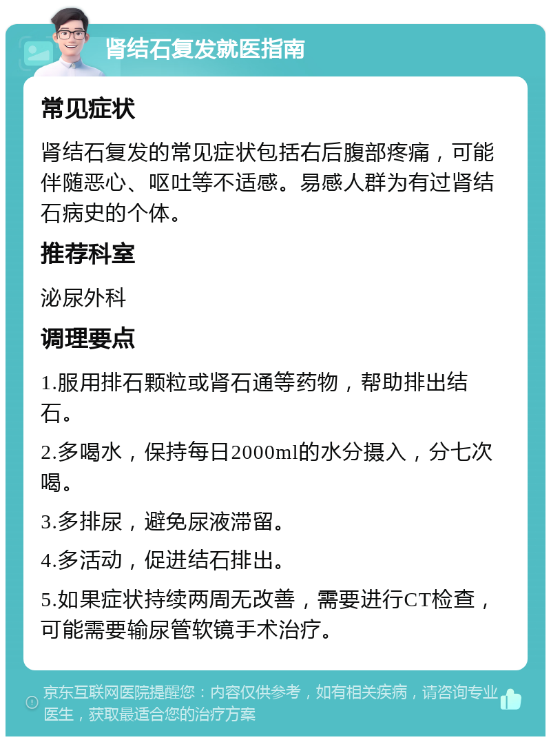 肾结石复发就医指南 常见症状 肾结石复发的常见症状包括右后腹部疼痛，可能伴随恶心、呕吐等不适感。易感人群为有过肾结石病史的个体。 推荐科室 泌尿外科 调理要点 1.服用排石颗粒或肾石通等药物，帮助排出结石。 2.多喝水，保持每日2000ml的水分摄入，分七次喝。 3.多排尿，避免尿液滞留。 4.多活动，促进结石排出。 5.如果症状持续两周无改善，需要进行CT检查，可能需要输尿管软镜手术治疗。