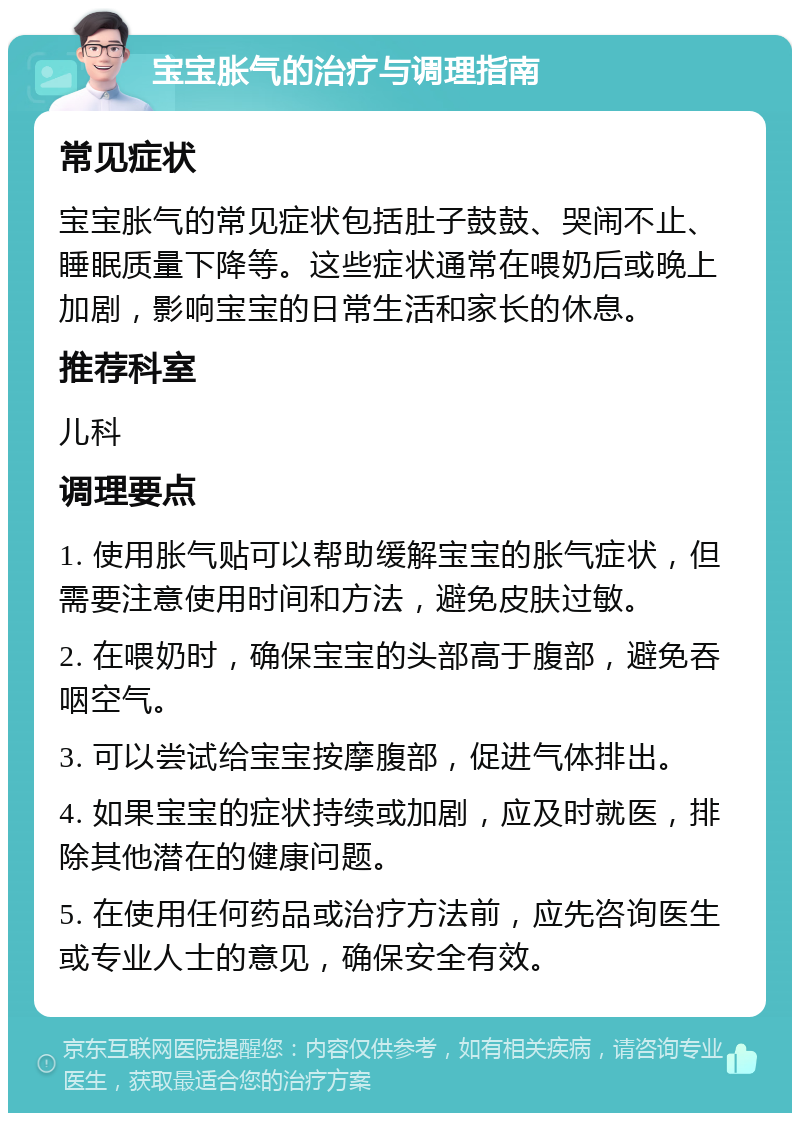 宝宝胀气的治疗与调理指南 常见症状 宝宝胀气的常见症状包括肚子鼓鼓、哭闹不止、睡眠质量下降等。这些症状通常在喂奶后或晚上加剧，影响宝宝的日常生活和家长的休息。 推荐科室 儿科 调理要点 1. 使用胀气贴可以帮助缓解宝宝的胀气症状，但需要注意使用时间和方法，避免皮肤过敏。 2. 在喂奶时，确保宝宝的头部高于腹部，避免吞咽空气。 3. 可以尝试给宝宝按摩腹部，促进气体排出。 4. 如果宝宝的症状持续或加剧，应及时就医，排除其他潜在的健康问题。 5. 在使用任何药品或治疗方法前，应先咨询医生或专业人士的意见，确保安全有效。