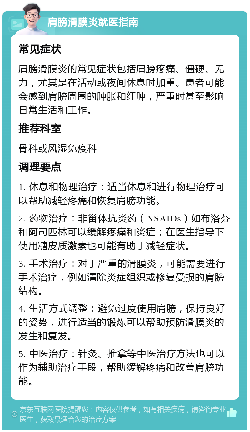 肩膀滑膜炎就医指南 常见症状 肩膀滑膜炎的常见症状包括肩膀疼痛、僵硬、无力，尤其是在活动或夜间休息时加重。患者可能会感到肩膀周围的肿胀和红肿，严重时甚至影响日常生活和工作。 推荐科室 骨科或风湿免疫科 调理要点 1. 休息和物理治疗：适当休息和进行物理治疗可以帮助减轻疼痛和恢复肩膀功能。 2. 药物治疗：非甾体抗炎药（NSAIDs）如布洛芬和阿司匹林可以缓解疼痛和炎症；在医生指导下使用糖皮质激素也可能有助于减轻症状。 3. 手术治疗：对于严重的滑膜炎，可能需要进行手术治疗，例如清除炎症组织或修复受损的肩膀结构。 4. 生活方式调整：避免过度使用肩膀，保持良好的姿势，进行适当的锻炼可以帮助预防滑膜炎的发生和复发。 5. 中医治疗：针灸、推拿等中医治疗方法也可以作为辅助治疗手段，帮助缓解疼痛和改善肩膀功能。