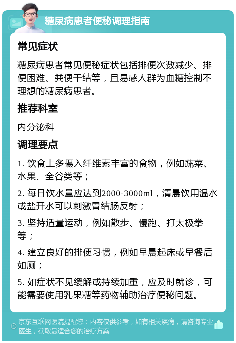 糖尿病患者便秘调理指南 常见症状 糖尿病患者常见便秘症状包括排便次数减少、排便困难、粪便干结等，且易感人群为血糖控制不理想的糖尿病患者。 推荐科室 内分泌科 调理要点 1. 饮食上多摄入纤维素丰富的食物，例如蔬菜、水果、全谷类等； 2. 每日饮水量应达到2000-3000ml，清晨饮用温水或盐开水可以刺激胃结肠反射； 3. 坚持适量运动，例如散步、慢跑、打太极拳等； 4. 建立良好的排便习惯，例如早晨起床或早餐后如厕； 5. 如症状不见缓解或持续加重，应及时就诊，可能需要使用乳果糖等药物辅助治疗便秘问题。