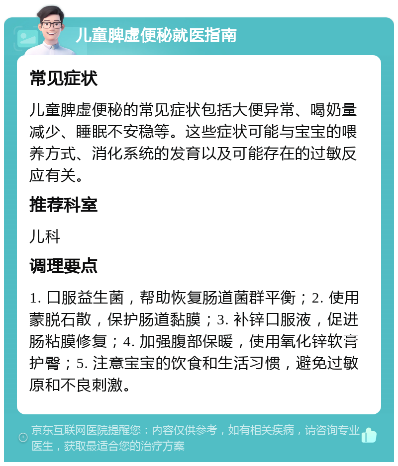 儿童脾虚便秘就医指南 常见症状 儿童脾虚便秘的常见症状包括大便异常、喝奶量减少、睡眠不安稳等。这些症状可能与宝宝的喂养方式、消化系统的发育以及可能存在的过敏反应有关。 推荐科室 儿科 调理要点 1. 口服益生菌，帮助恢复肠道菌群平衡；2. 使用蒙脱石散，保护肠道黏膜；3. 补锌口服液，促进肠粘膜修复；4. 加强腹部保暖，使用氧化锌软膏护臀；5. 注意宝宝的饮食和生活习惯，避免过敏原和不良刺激。