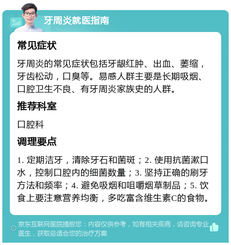 牙周炎就医指南 常见症状 牙周炎的常见症状包括牙龈红肿、出血、萎缩，牙齿松动，口臭等。易感人群主要是长期吸烟、口腔卫生不良、有牙周炎家族史的人群。 推荐科室 口腔科 调理要点 1. 定期洁牙，清除牙石和菌斑；2. 使用抗菌漱口水，控制口腔内的细菌数量；3. 坚持正确的刷牙方法和频率；4. 避免吸烟和咀嚼烟草制品；5. 饮食上要注意营养均衡，多吃富含维生素C的食物。