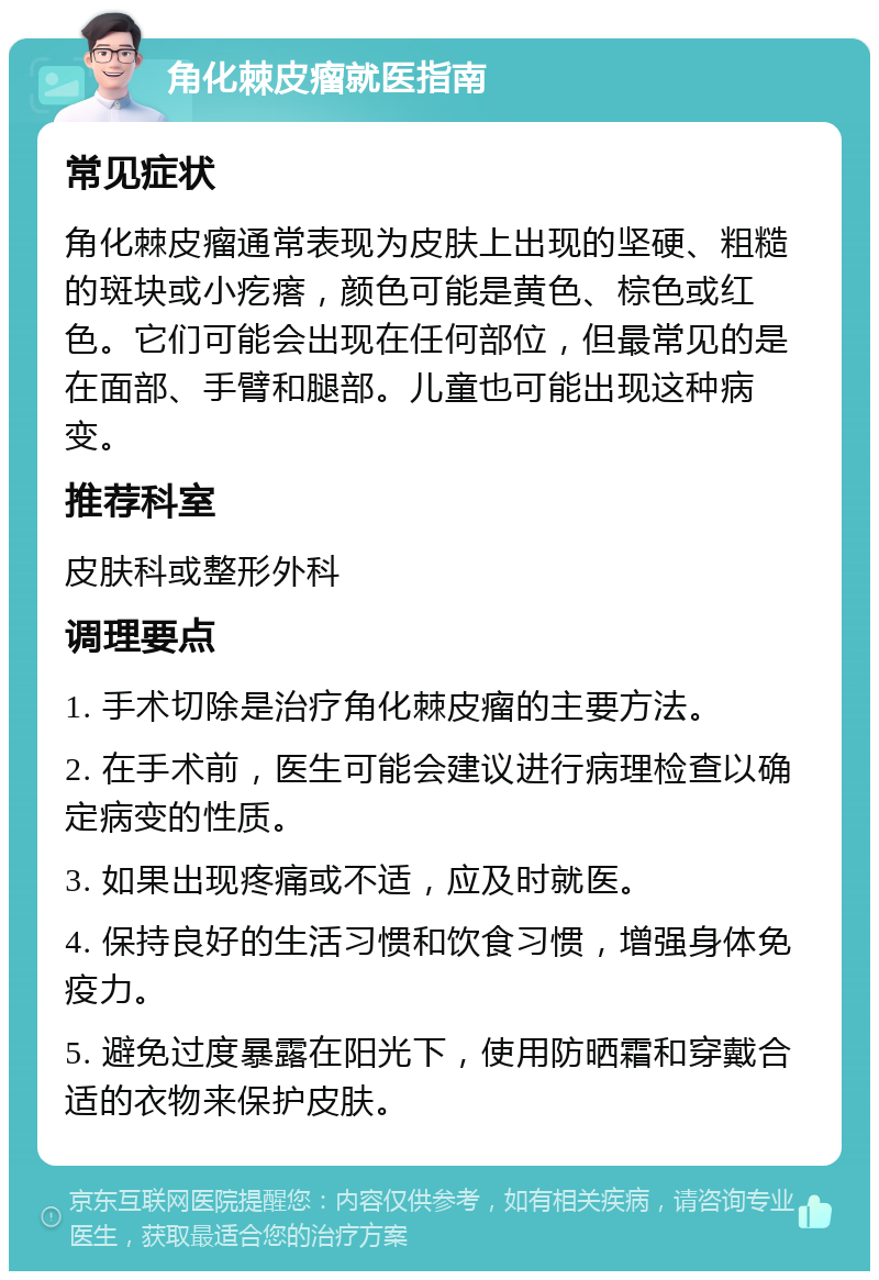 角化棘皮瘤就医指南 常见症状 角化棘皮瘤通常表现为皮肤上出现的坚硬、粗糙的斑块或小疙瘩，颜色可能是黄色、棕色或红色。它们可能会出现在任何部位，但最常见的是在面部、手臂和腿部。儿童也可能出现这种病变。 推荐科室 皮肤科或整形外科 调理要点 1. 手术切除是治疗角化棘皮瘤的主要方法。 2. 在手术前，医生可能会建议进行病理检查以确定病变的性质。 3. 如果出现疼痛或不适，应及时就医。 4. 保持良好的生活习惯和饮食习惯，增强身体免疫力。 5. 避免过度暴露在阳光下，使用防晒霜和穿戴合适的衣物来保护皮肤。