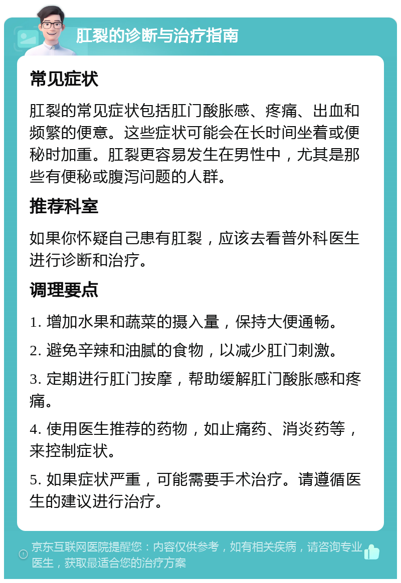 肛裂的诊断与治疗指南 常见症状 肛裂的常见症状包括肛门酸胀感、疼痛、出血和频繁的便意。这些症状可能会在长时间坐着或便秘时加重。肛裂更容易发生在男性中，尤其是那些有便秘或腹泻问题的人群。 推荐科室 如果你怀疑自己患有肛裂，应该去看普外科医生进行诊断和治疗。 调理要点 1. 增加水果和蔬菜的摄入量，保持大便通畅。 2. 避免辛辣和油腻的食物，以减少肛门刺激。 3. 定期进行肛门按摩，帮助缓解肛门酸胀感和疼痛。 4. 使用医生推荐的药物，如止痛药、消炎药等，来控制症状。 5. 如果症状严重，可能需要手术治疗。请遵循医生的建议进行治疗。