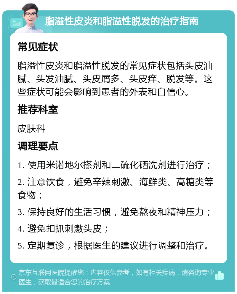 脂溢性皮炎和脂溢性脱发的治疗指南 常见症状 脂溢性皮炎和脂溢性脱发的常见症状包括头皮油腻、头发油腻、头皮屑多、头皮痒、脱发等。这些症状可能会影响到患者的外表和自信心。 推荐科室 皮肤科 调理要点 1. 使用米诺地尔搽剂和二硫化硒洗剂进行治疗； 2. 注意饮食，避免辛辣刺激、海鲜类、高糖类等食物； 3. 保持良好的生活习惯，避免熬夜和精神压力； 4. 避免扣抓刺激头皮； 5. 定期复诊，根据医生的建议进行调整和治疗。