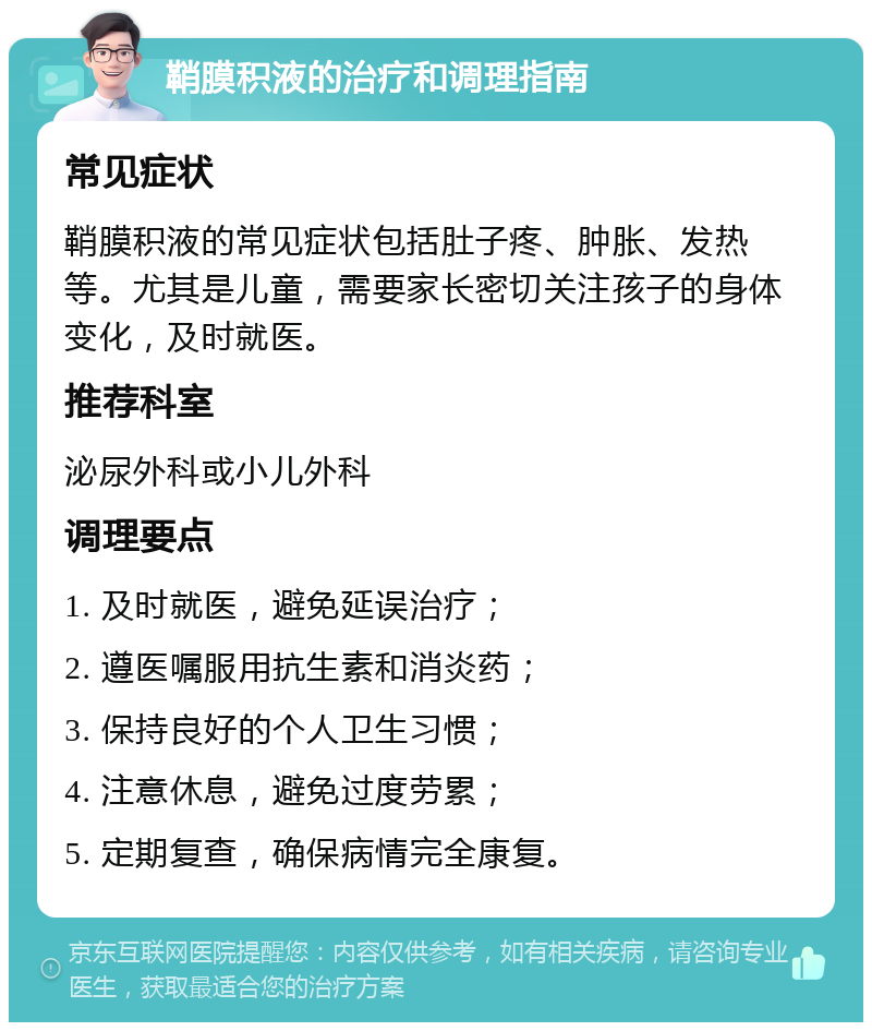 鞘膜积液的治疗和调理指南 常见症状 鞘膜积液的常见症状包括肚子疼、肿胀、发热等。尤其是儿童，需要家长密切关注孩子的身体变化，及时就医。 推荐科室 泌尿外科或小儿外科 调理要点 1. 及时就医，避免延误治疗； 2. 遵医嘱服用抗生素和消炎药； 3. 保持良好的个人卫生习惯； 4. 注意休息，避免过度劳累； 5. 定期复查，确保病情完全康复。