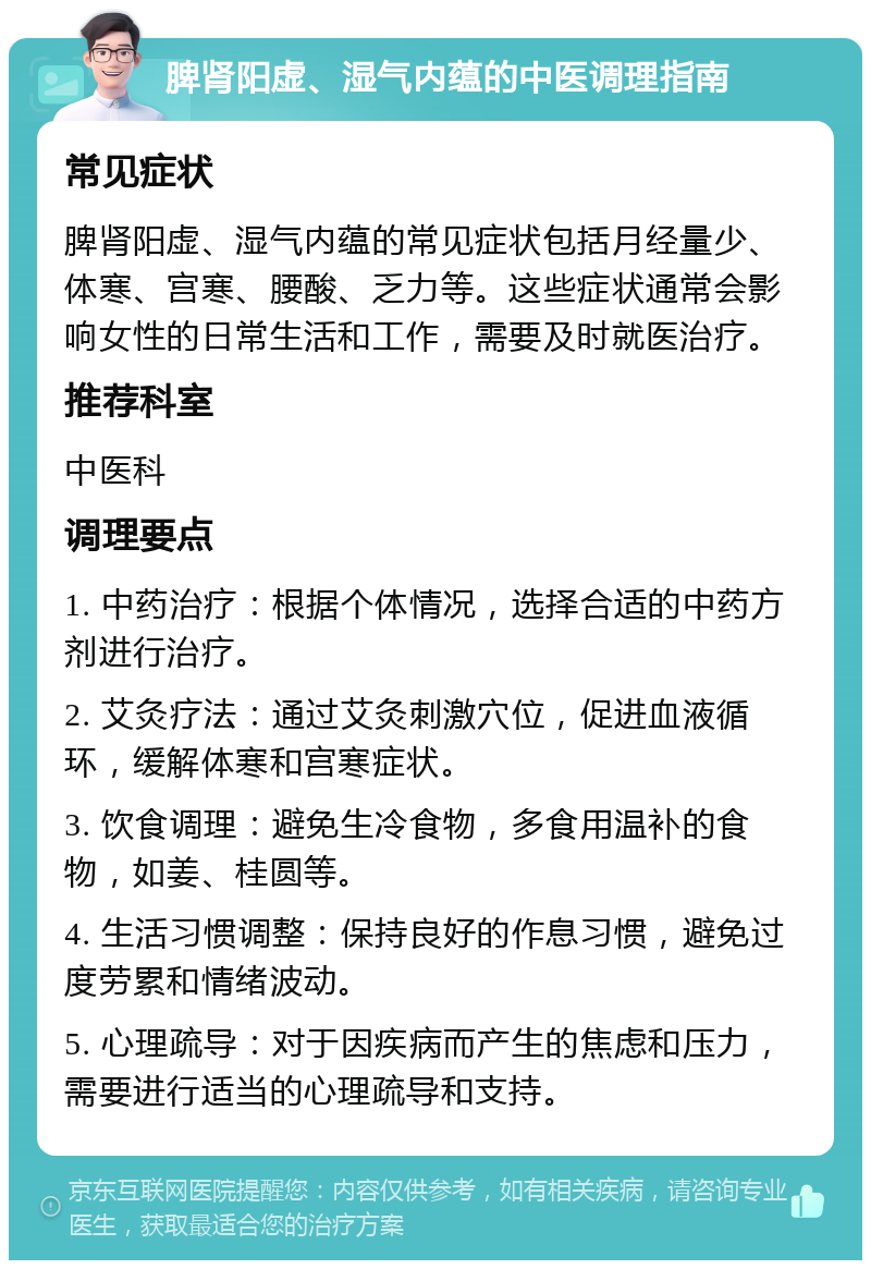 脾肾阳虚、湿气内蕴的中医调理指南 常见症状 脾肾阳虚、湿气内蕴的常见症状包括月经量少、体寒、宫寒、腰酸、乏力等。这些症状通常会影响女性的日常生活和工作，需要及时就医治疗。 推荐科室 中医科 调理要点 1. 中药治疗：根据个体情况，选择合适的中药方剂进行治疗。 2. 艾灸疗法：通过艾灸刺激穴位，促进血液循环，缓解体寒和宫寒症状。 3. 饮食调理：避免生冷食物，多食用温补的食物，如姜、桂圆等。 4. 生活习惯调整：保持良好的作息习惯，避免过度劳累和情绪波动。 5. 心理疏导：对于因疾病而产生的焦虑和压力，需要进行适当的心理疏导和支持。