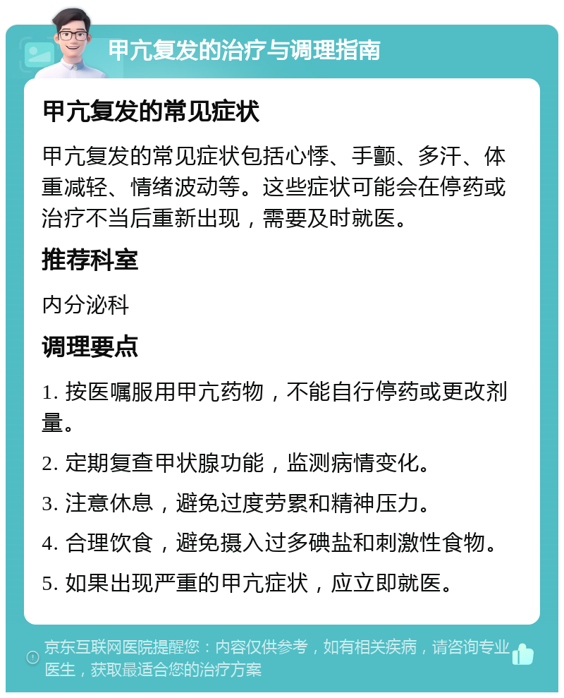 甲亢复发的治疗与调理指南 甲亢复发的常见症状 甲亢复发的常见症状包括心悸、手颤、多汗、体重减轻、情绪波动等。这些症状可能会在停药或治疗不当后重新出现，需要及时就医。 推荐科室 内分泌科 调理要点 1. 按医嘱服用甲亢药物，不能自行停药或更改剂量。 2. 定期复查甲状腺功能，监测病情变化。 3. 注意休息，避免过度劳累和精神压力。 4. 合理饮食，避免摄入过多碘盐和刺激性食物。 5. 如果出现严重的甲亢症状，应立即就医。