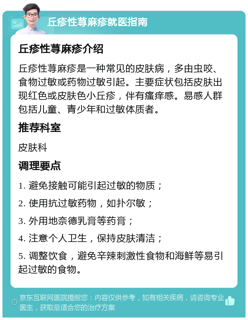 丘疹性荨麻疹就医指南 丘疹性荨麻疹介绍 丘疹性荨麻疹是一种常见的皮肤病，多由虫咬、食物过敏或药物过敏引起。主要症状包括皮肤出现红色或皮肤色小丘疹，伴有瘙痒感。易感人群包括儿童、青少年和过敏体质者。 推荐科室 皮肤科 调理要点 1. 避免接触可能引起过敏的物质； 2. 使用抗过敏药物，如扑尔敏； 3. 外用地奈德乳膏等药膏； 4. 注意个人卫生，保持皮肤清洁； 5. 调整饮食，避免辛辣刺激性食物和海鲜等易引起过敏的食物。