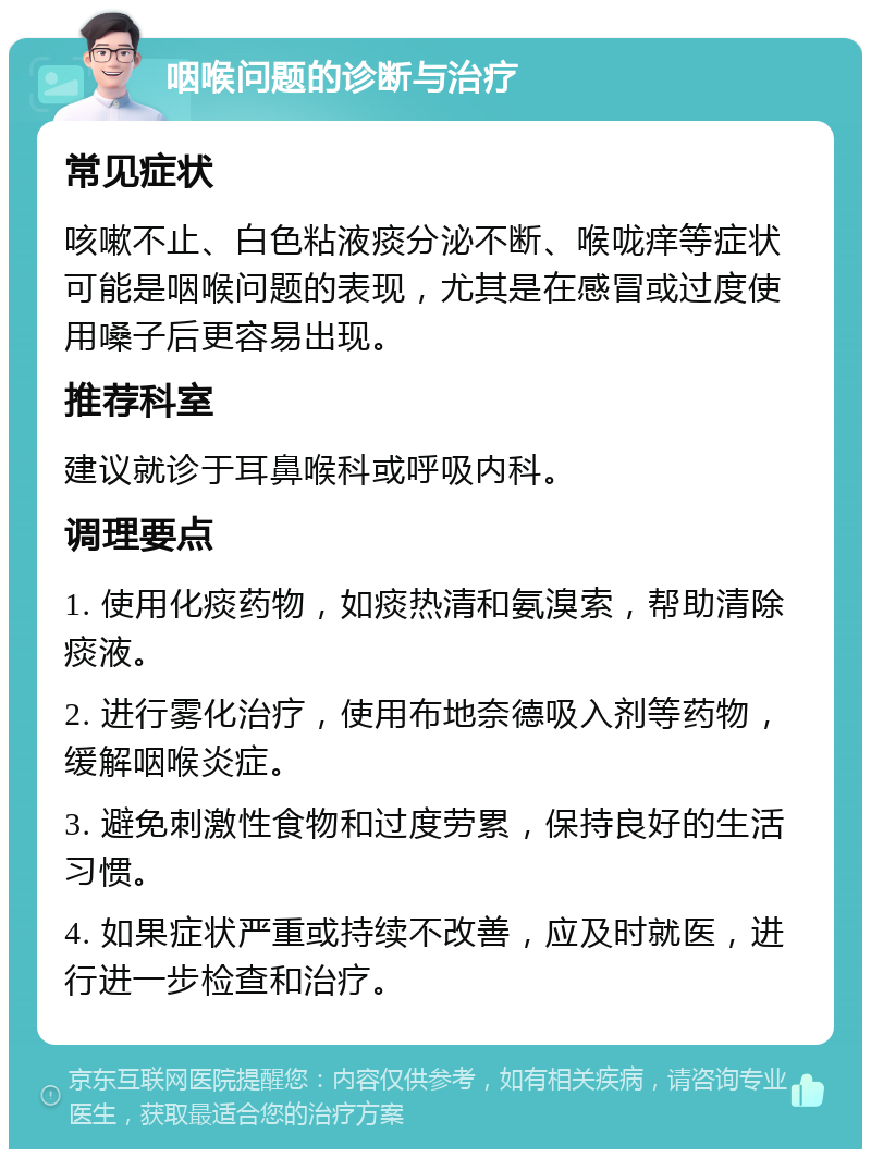 咽喉问题的诊断与治疗 常见症状 咳嗽不止、白色粘液痰分泌不断、喉咙痒等症状可能是咽喉问题的表现，尤其是在感冒或过度使用嗓子后更容易出现。 推荐科室 建议就诊于耳鼻喉科或呼吸内科。 调理要点 1. 使用化痰药物，如痰热清和氨溴索，帮助清除痰液。 2. 进行雾化治疗，使用布地奈德吸入剂等药物，缓解咽喉炎症。 3. 避免刺激性食物和过度劳累，保持良好的生活习惯。 4. 如果症状严重或持续不改善，应及时就医，进行进一步检查和治疗。