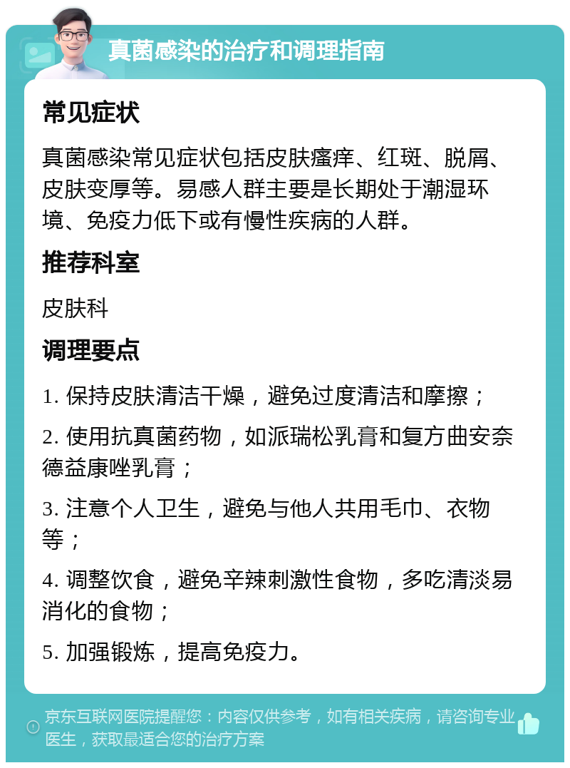 真菌感染的治疗和调理指南 常见症状 真菌感染常见症状包括皮肤瘙痒、红斑、脱屑、皮肤变厚等。易感人群主要是长期处于潮湿环境、免疫力低下或有慢性疾病的人群。 推荐科室 皮肤科 调理要点 1. 保持皮肤清洁干燥，避免过度清洁和摩擦； 2. 使用抗真菌药物，如派瑞松乳膏和复方曲安奈德益康唑乳膏； 3. 注意个人卫生，避免与他人共用毛巾、衣物等； 4. 调整饮食，避免辛辣刺激性食物，多吃清淡易消化的食物； 5. 加强锻炼，提高免疫力。