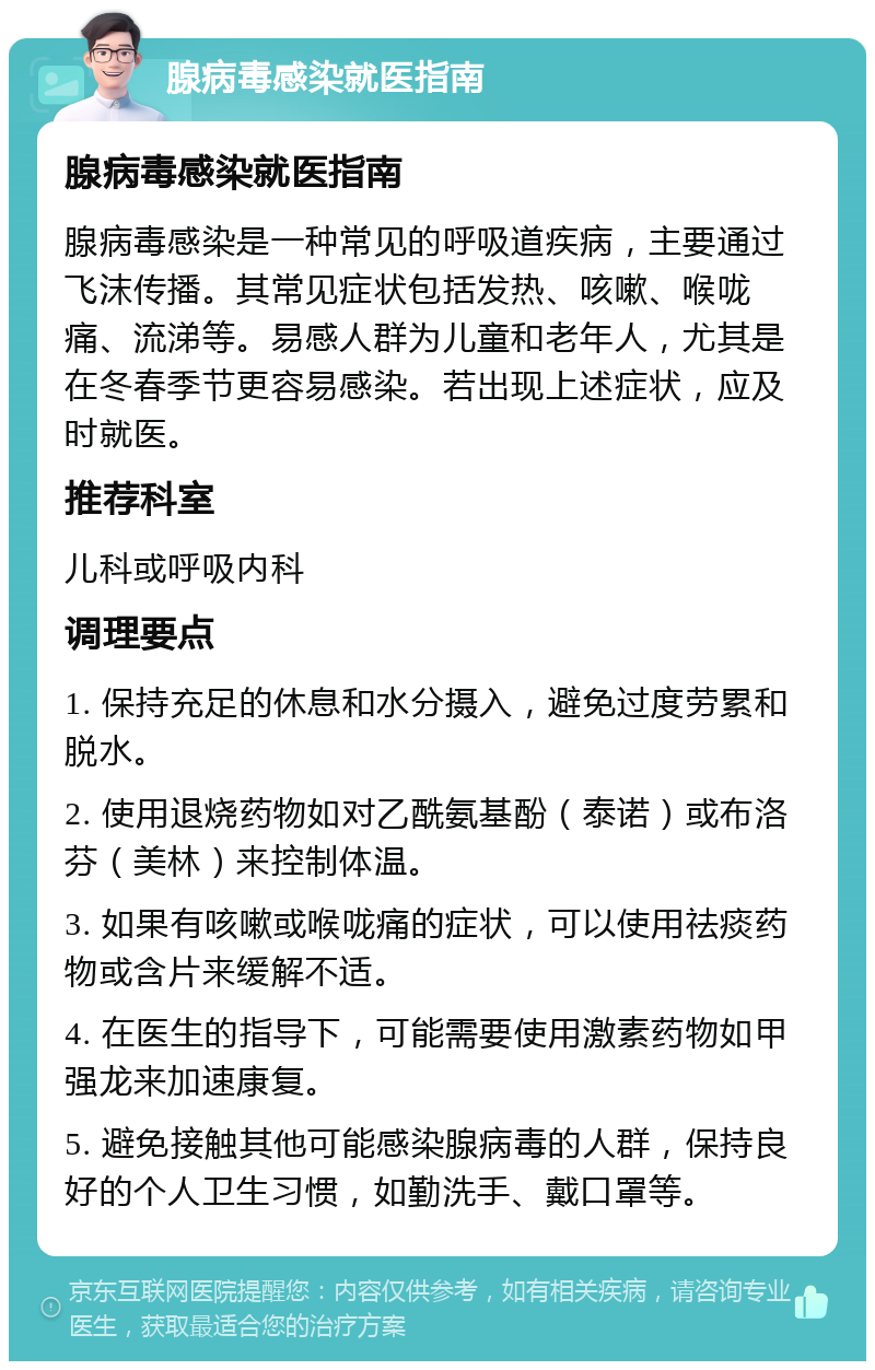 腺病毒感染就医指南 腺病毒感染就医指南 腺病毒感染是一种常见的呼吸道疾病，主要通过飞沫传播。其常见症状包括发热、咳嗽、喉咙痛、流涕等。易感人群为儿童和老年人，尤其是在冬春季节更容易感染。若出现上述症状，应及时就医。 推荐科室 儿科或呼吸内科 调理要点 1. 保持充足的休息和水分摄入，避免过度劳累和脱水。 2. 使用退烧药物如对乙酰氨基酚（泰诺）或布洛芬（美林）来控制体温。 3. 如果有咳嗽或喉咙痛的症状，可以使用祛痰药物或含片来缓解不适。 4. 在医生的指导下，可能需要使用激素药物如甲强龙来加速康复。 5. 避免接触其他可能感染腺病毒的人群，保持良好的个人卫生习惯，如勤洗手、戴口罩等。