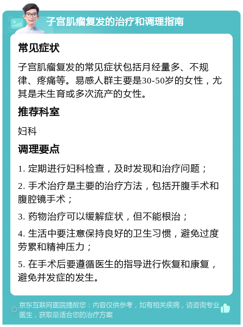 子宫肌瘤复发的治疗和调理指南 常见症状 子宫肌瘤复发的常见症状包括月经量多、不规律、疼痛等。易感人群主要是30-50岁的女性，尤其是未生育或多次流产的女性。 推荐科室 妇科 调理要点 1. 定期进行妇科检查，及时发现和治疗问题； 2. 手术治疗是主要的治疗方法，包括开腹手术和腹腔镜手术； 3. 药物治疗可以缓解症状，但不能根治； 4. 生活中要注意保持良好的卫生习惯，避免过度劳累和精神压力； 5. 在手术后要遵循医生的指导进行恢复和康复，避免并发症的发生。