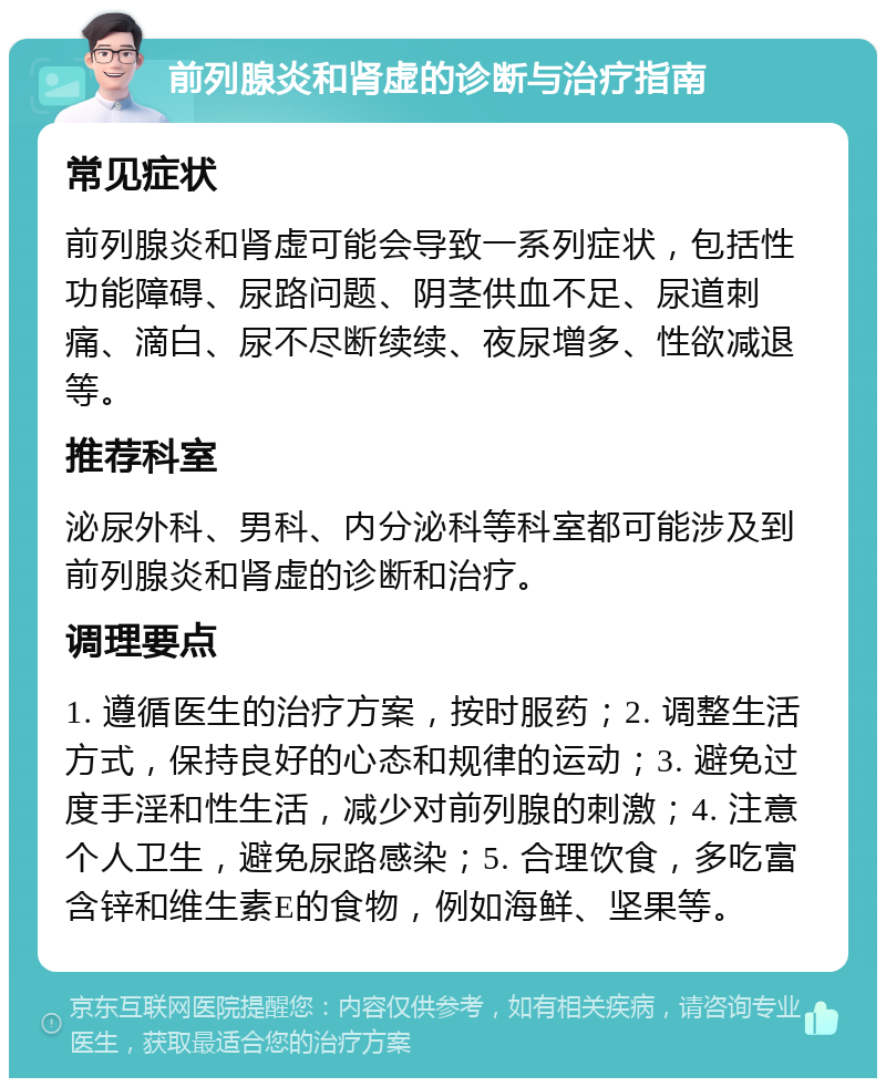 前列腺炎和肾虚的诊断与治疗指南 常见症状 前列腺炎和肾虚可能会导致一系列症状，包括性功能障碍、尿路问题、阴茎供血不足、尿道刺痛、滴白、尿不尽断续续、夜尿增多、性欲减退等。 推荐科室 泌尿外科、男科、内分泌科等科室都可能涉及到前列腺炎和肾虚的诊断和治疗。 调理要点 1. 遵循医生的治疗方案，按时服药；2. 调整生活方式，保持良好的心态和规律的运动；3. 避免过度手淫和性生活，减少对前列腺的刺激；4. 注意个人卫生，避免尿路感染；5. 合理饮食，多吃富含锌和维生素E的食物，例如海鲜、坚果等。