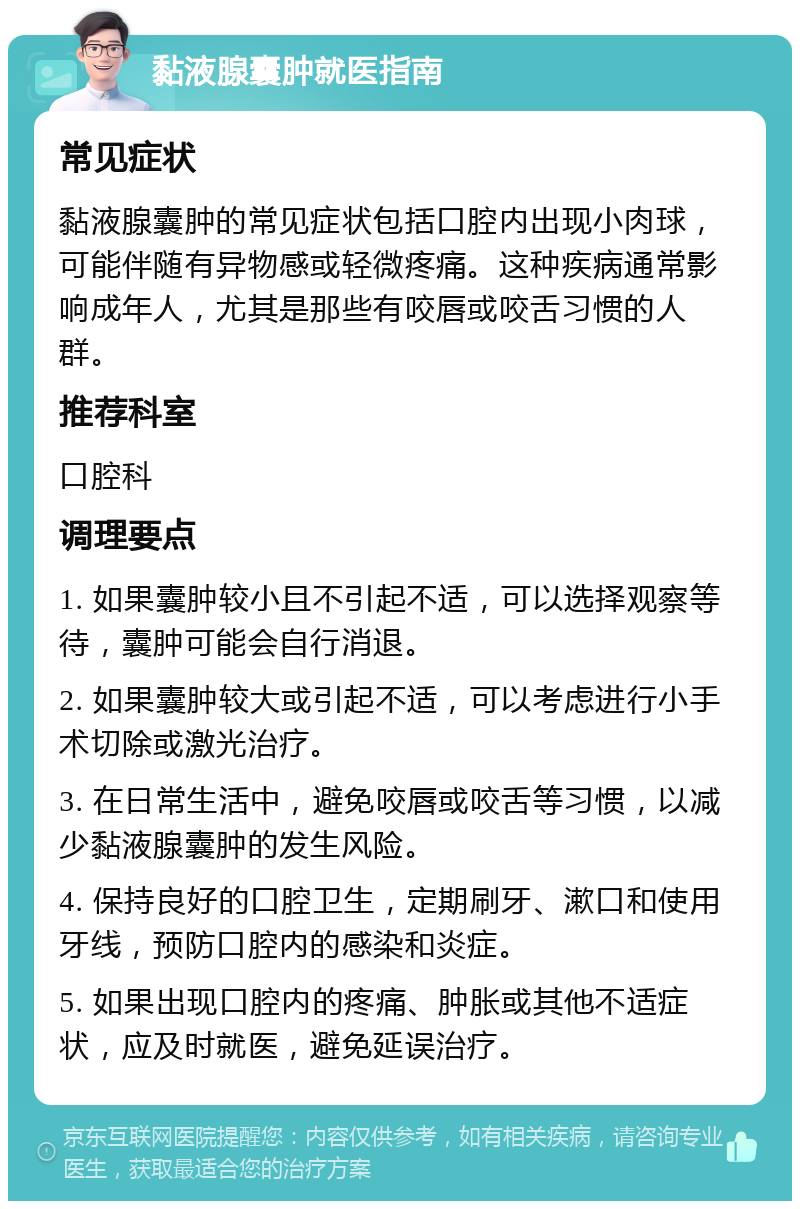 黏液腺囊肿就医指南 常见症状 黏液腺囊肿的常见症状包括口腔内出现小肉球，可能伴随有异物感或轻微疼痛。这种疾病通常影响成年人，尤其是那些有咬唇或咬舌习惯的人群。 推荐科室 口腔科 调理要点 1. 如果囊肿较小且不引起不适，可以选择观察等待，囊肿可能会自行消退。 2. 如果囊肿较大或引起不适，可以考虑进行小手术切除或激光治疗。 3. 在日常生活中，避免咬唇或咬舌等习惯，以减少黏液腺囊肿的发生风险。 4. 保持良好的口腔卫生，定期刷牙、漱口和使用牙线，预防口腔内的感染和炎症。 5. 如果出现口腔内的疼痛、肿胀或其他不适症状，应及时就医，避免延误治疗。