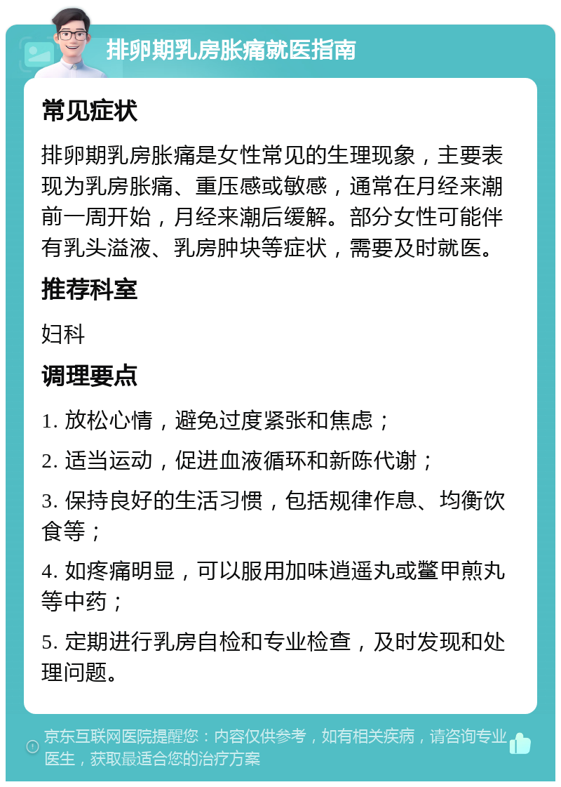 排卵期乳房胀痛就医指南 常见症状 排卵期乳房胀痛是女性常见的生理现象，主要表现为乳房胀痛、重压感或敏感，通常在月经来潮前一周开始，月经来潮后缓解。部分女性可能伴有乳头溢液、乳房肿块等症状，需要及时就医。 推荐科室 妇科 调理要点 1. 放松心情，避免过度紧张和焦虑； 2. 适当运动，促进血液循环和新陈代谢； 3. 保持良好的生活习惯，包括规律作息、均衡饮食等； 4. 如疼痛明显，可以服用加味逍遥丸或鳖甲煎丸等中药； 5. 定期进行乳房自检和专业检查，及时发现和处理问题。