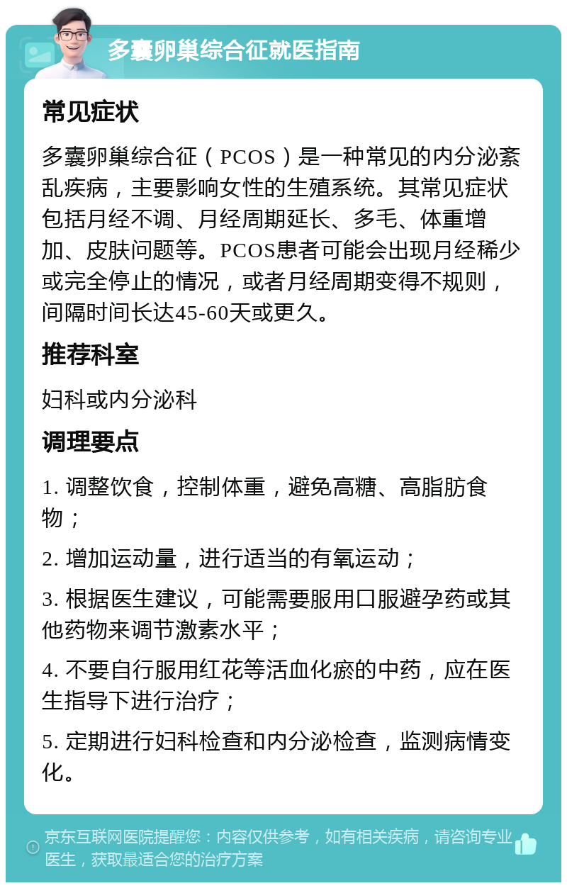 多囊卵巢综合征就医指南 常见症状 多囊卵巢综合征（PCOS）是一种常见的内分泌紊乱疾病，主要影响女性的生殖系统。其常见症状包括月经不调、月经周期延长、多毛、体重增加、皮肤问题等。PCOS患者可能会出现月经稀少或完全停止的情况，或者月经周期变得不规则，间隔时间长达45-60天或更久。 推荐科室 妇科或内分泌科 调理要点 1. 调整饮食，控制体重，避免高糖、高脂肪食物； 2. 增加运动量，进行适当的有氧运动； 3. 根据医生建议，可能需要服用口服避孕药或其他药物来调节激素水平； 4. 不要自行服用红花等活血化瘀的中药，应在医生指导下进行治疗； 5. 定期进行妇科检查和内分泌检查，监测病情变化。