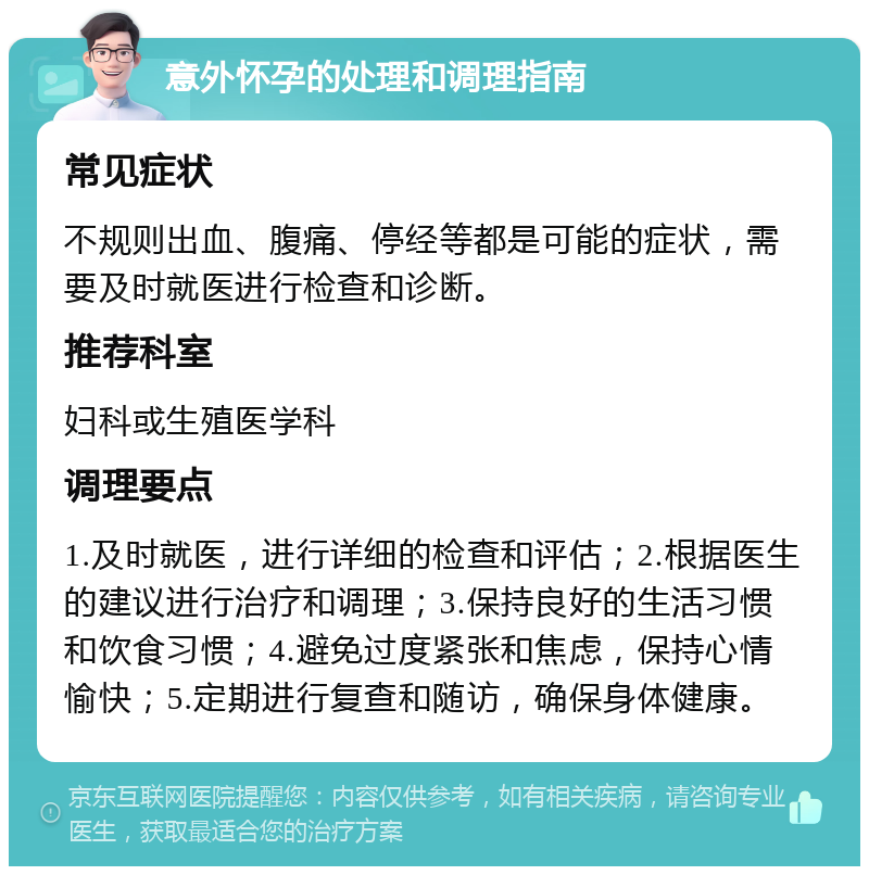 意外怀孕的处理和调理指南 常见症状 不规则出血、腹痛、停经等都是可能的症状，需要及时就医进行检查和诊断。 推荐科室 妇科或生殖医学科 调理要点 1.及时就医，进行详细的检查和评估；2.根据医生的建议进行治疗和调理；3.保持良好的生活习惯和饮食习惯；4.避免过度紧张和焦虑，保持心情愉快；5.定期进行复查和随访，确保身体健康。