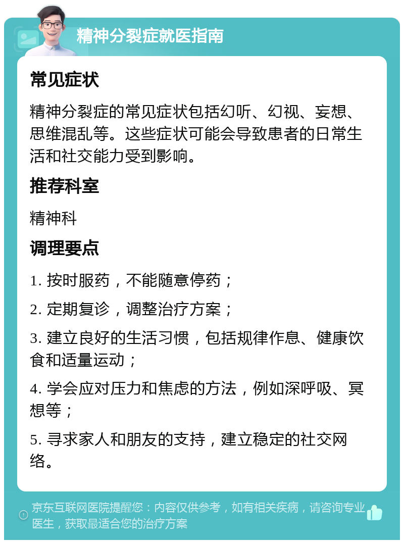 精神分裂症就医指南 常见症状 精神分裂症的常见症状包括幻听、幻视、妄想、思维混乱等。这些症状可能会导致患者的日常生活和社交能力受到影响。 推荐科室 精神科 调理要点 1. 按时服药，不能随意停药； 2. 定期复诊，调整治疗方案； 3. 建立良好的生活习惯，包括规律作息、健康饮食和适量运动； 4. 学会应对压力和焦虑的方法，例如深呼吸、冥想等； 5. 寻求家人和朋友的支持，建立稳定的社交网络。