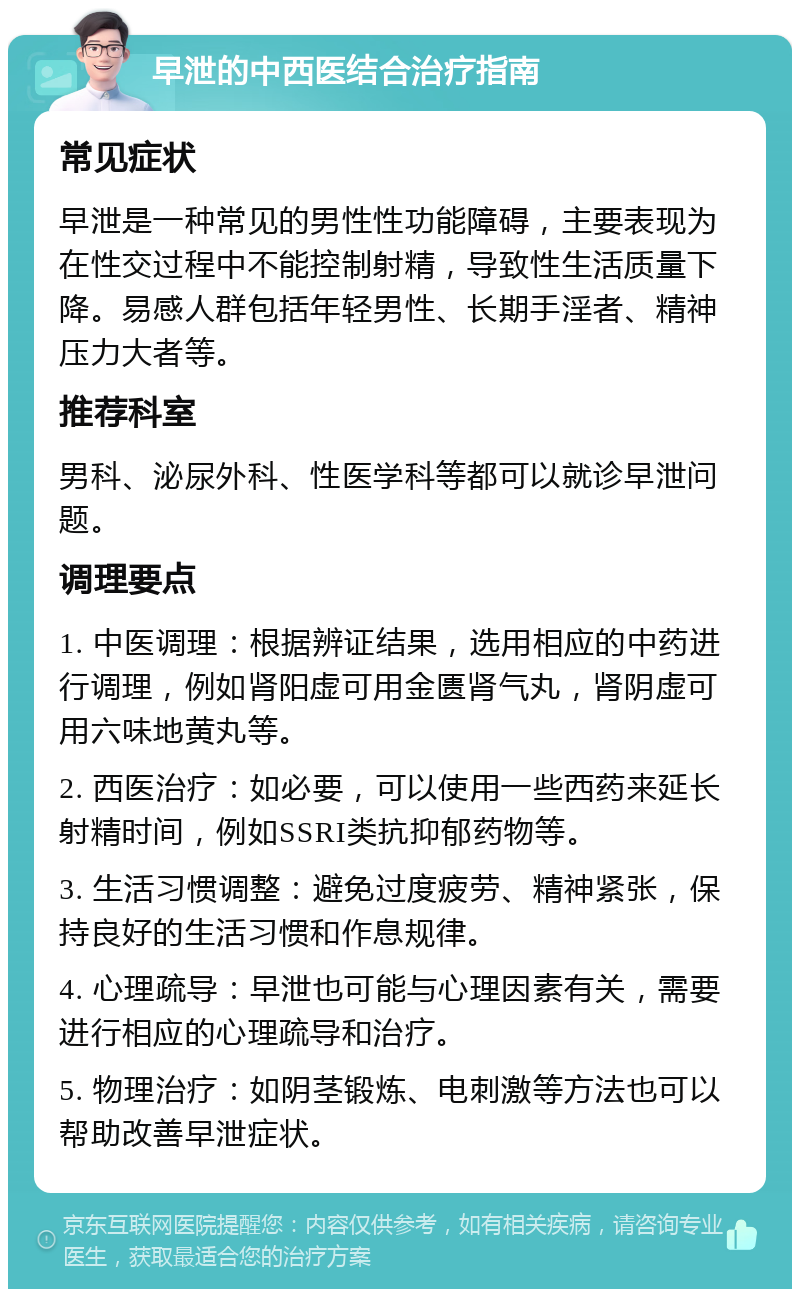 早泄的中西医结合治疗指南 常见症状 早泄是一种常见的男性性功能障碍，主要表现为在性交过程中不能控制射精，导致性生活质量下降。易感人群包括年轻男性、长期手淫者、精神压力大者等。 推荐科室 男科、泌尿外科、性医学科等都可以就诊早泄问题。 调理要点 1. 中医调理：根据辨证结果，选用相应的中药进行调理，例如肾阳虚可用金匮肾气丸，肾阴虚可用六味地黄丸等。 2. 西医治疗：如必要，可以使用一些西药来延长射精时间，例如SSRI类抗抑郁药物等。 3. 生活习惯调整：避免过度疲劳、精神紧张，保持良好的生活习惯和作息规律。 4. 心理疏导：早泄也可能与心理因素有关，需要进行相应的心理疏导和治疗。 5. 物理治疗：如阴茎锻炼、电刺激等方法也可以帮助改善早泄症状。