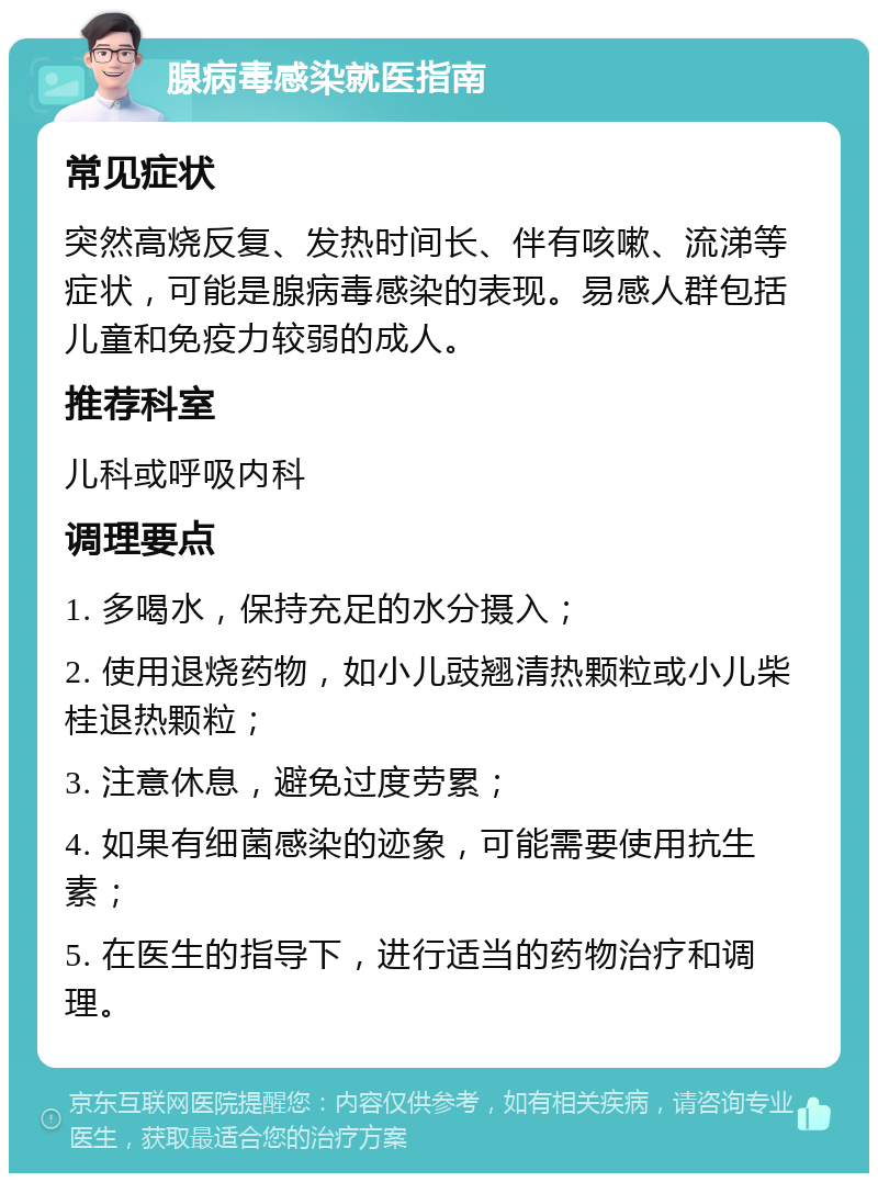 腺病毒感染就医指南 常见症状 突然高烧反复、发热时间长、伴有咳嗽、流涕等症状，可能是腺病毒感染的表现。易感人群包括儿童和免疫力较弱的成人。 推荐科室 儿科或呼吸内科 调理要点 1. 多喝水，保持充足的水分摄入； 2. 使用退烧药物，如小儿豉翘清热颗粒或小儿柴桂退热颗粒； 3. 注意休息，避免过度劳累； 4. 如果有细菌感染的迹象，可能需要使用抗生素； 5. 在医生的指导下，进行适当的药物治疗和调理。