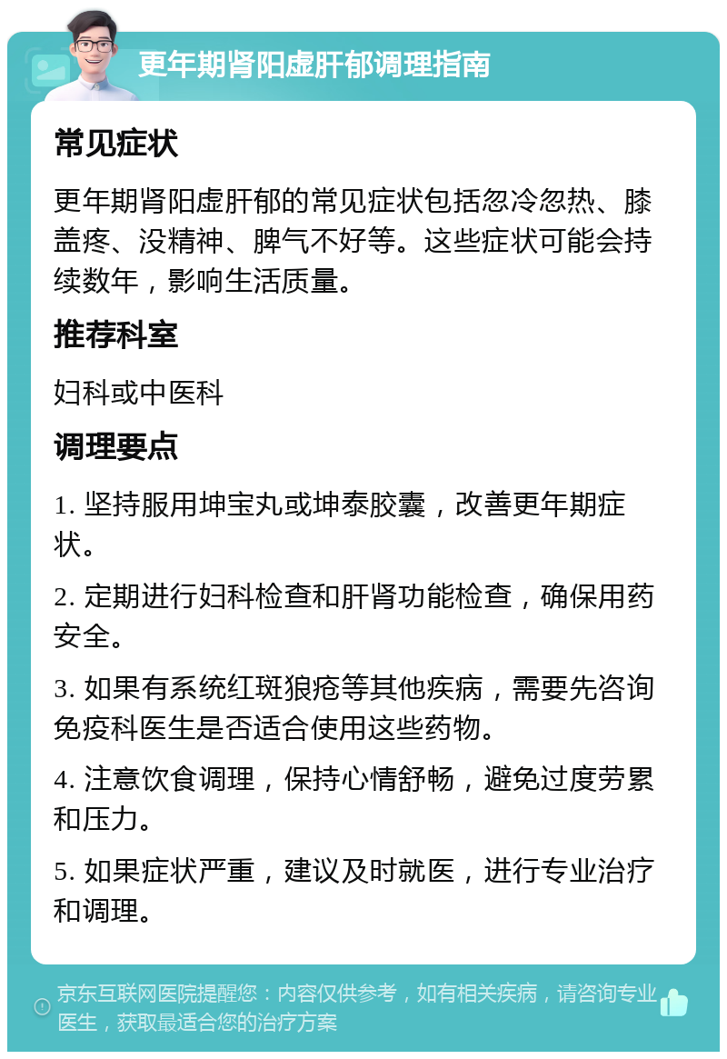 更年期肾阳虚肝郁调理指南 常见症状 更年期肾阳虚肝郁的常见症状包括忽冷忽热、膝盖疼、没精神、脾气不好等。这些症状可能会持续数年，影响生活质量。 推荐科室 妇科或中医科 调理要点 1. 坚持服用坤宝丸或坤泰胶囊，改善更年期症状。 2. 定期进行妇科检查和肝肾功能检查，确保用药安全。 3. 如果有系统红斑狼疮等其他疾病，需要先咨询免疫科医生是否适合使用这些药物。 4. 注意饮食调理，保持心情舒畅，避免过度劳累和压力。 5. 如果症状严重，建议及时就医，进行专业治疗和调理。