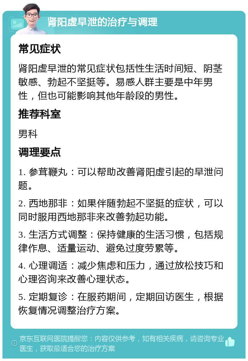 肾阳虚早泄的治疗与调理 常见症状 肾阳虚早泄的常见症状包括性生活时间短、阴茎敏感、勃起不坚挺等。易感人群主要是中年男性，但也可能影响其他年龄段的男性。 推荐科室 男科 调理要点 1. 参茸鞭丸：可以帮助改善肾阳虚引起的早泄问题。 2. 西地那非：如果伴随勃起不坚挺的症状，可以同时服用西地那非来改善勃起功能。 3. 生活方式调整：保持健康的生活习惯，包括规律作息、适量运动、避免过度劳累等。 4. 心理调适：减少焦虑和压力，通过放松技巧和心理咨询来改善心理状态。 5. 定期复诊：在服药期间，定期回访医生，根据恢复情况调整治疗方案。