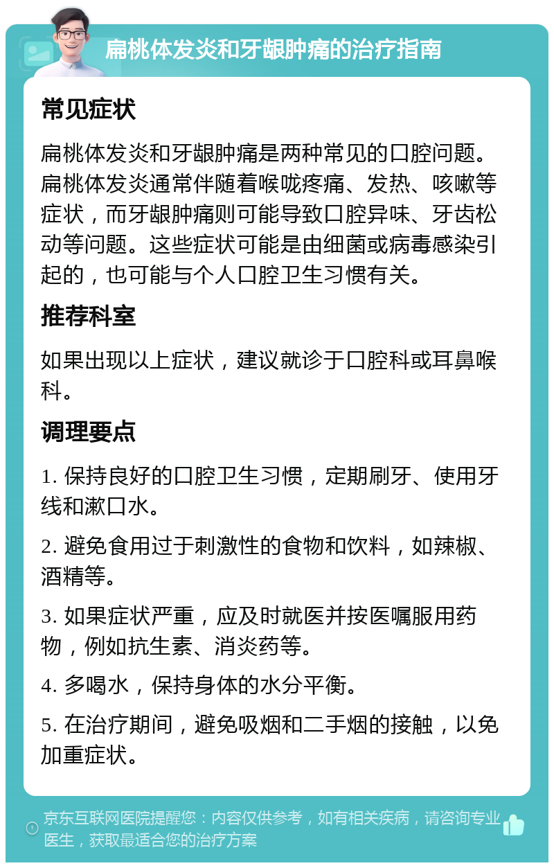 扁桃体发炎和牙龈肿痛的治疗指南 常见症状 扁桃体发炎和牙龈肿痛是两种常见的口腔问题。扁桃体发炎通常伴随着喉咙疼痛、发热、咳嗽等症状，而牙龈肿痛则可能导致口腔异味、牙齿松动等问题。这些症状可能是由细菌或病毒感染引起的，也可能与个人口腔卫生习惯有关。 推荐科室 如果出现以上症状，建议就诊于口腔科或耳鼻喉科。 调理要点 1. 保持良好的口腔卫生习惯，定期刷牙、使用牙线和漱口水。 2. 避免食用过于刺激性的食物和饮料，如辣椒、酒精等。 3. 如果症状严重，应及时就医并按医嘱服用药物，例如抗生素、消炎药等。 4. 多喝水，保持身体的水分平衡。 5. 在治疗期间，避免吸烟和二手烟的接触，以免加重症状。