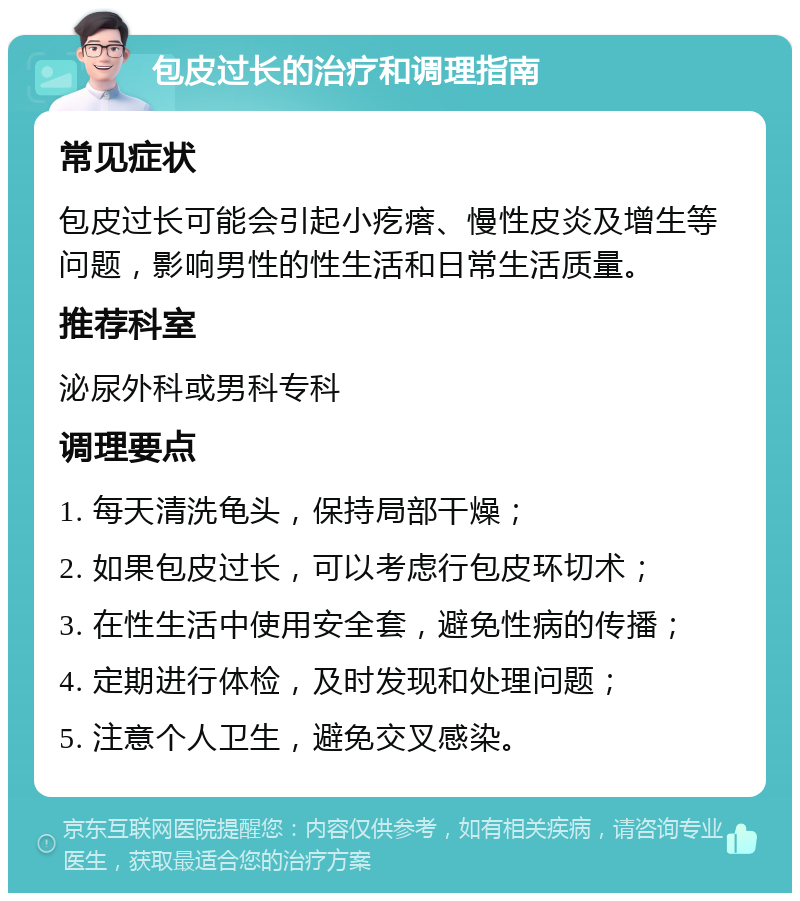 包皮过长的治疗和调理指南 常见症状 包皮过长可能会引起小疙瘩、慢性皮炎及增生等问题，影响男性的性生活和日常生活质量。 推荐科室 泌尿外科或男科专科 调理要点 1. 每天清洗龟头，保持局部干燥； 2. 如果包皮过长，可以考虑行包皮环切术； 3. 在性生活中使用安全套，避免性病的传播； 4. 定期进行体检，及时发现和处理问题； 5. 注意个人卫生，避免交叉感染。