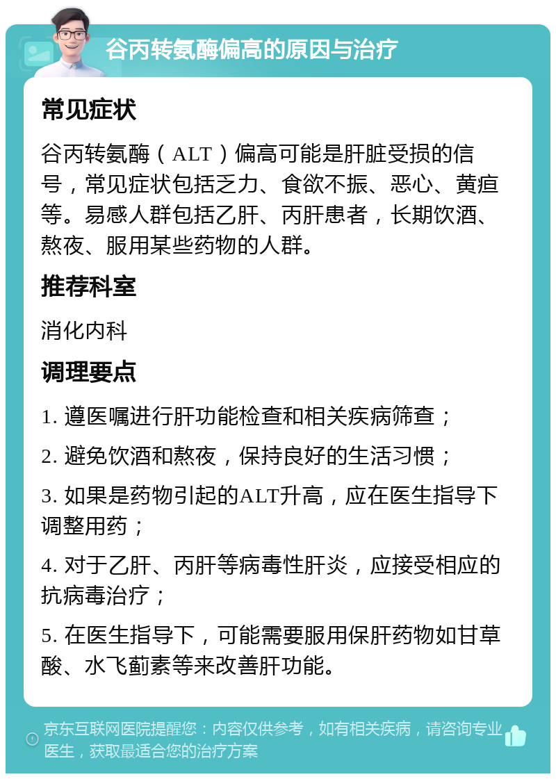 谷丙转氨酶偏高的原因与治疗 常见症状 谷丙转氨酶（ALT）偏高可能是肝脏受损的信号，常见症状包括乏力、食欲不振、恶心、黄疸等。易感人群包括乙肝、丙肝患者，长期饮酒、熬夜、服用某些药物的人群。 推荐科室 消化内科 调理要点 1. 遵医嘱进行肝功能检查和相关疾病筛查； 2. 避免饮酒和熬夜，保持良好的生活习惯； 3. 如果是药物引起的ALT升高，应在医生指导下调整用药； 4. 对于乙肝、丙肝等病毒性肝炎，应接受相应的抗病毒治疗； 5. 在医生指导下，可能需要服用保肝药物如甘草酸、水飞蓟素等来改善肝功能。